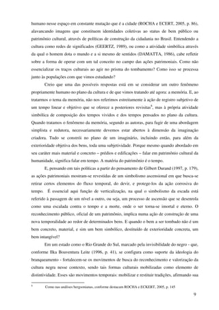humano nesse espaço em constante mutação que é a cidade (ROCHA e ECERT, 2005, p. 86),
alavancando imagens que constituem identidades coletivas ao status de bem público ou
patrimônio cultural, através de políticas de construção da cidadania no Brasil. Entendendo a
cultura como redes de significados (GEERTZ, 1989), ou como a atividade simbólica através
da qual o homem dota o mundo e a si mesmo de sentidos (DAMATTA, 1986), cabe refletir
sobre a forma de operar com um tal conceito no campo das ações patrimoniais. Como não
essencializar os traços culturais ao agir no prisma do tombamento? Como isso se processa
junto às populações com que vimos estudando?
       Creio que uma das possíveis respostas está em se considerar um outro fenômeno
propriamente humano no plano da cultura e de que vimos tratando até agora: a memória. E, ao
tratarmos o tema da memória, não nos referimos estreitamente à ação de registro subjetivo de
um tempo linear e objetivo que se oferece a posteriores revisitas8, mas à própria atividade
simbólica de composição dos tempos vividos e dos tempos pensados no plano da cultura.
Quando tratamos o fenômeno da memória, segundo as autoras, para fugir de uma abordagem
simplista e redutora, necessariamente devemos estar abertos à dimensão da imaginação
criadora. Tudo se constrói no plano de um imaginário, incluindo então, para além da
exterioridade objetiva dos bens, toda uma subjetividade. Porque mesmo quando abordado em
seu caráter mais material e concreto – prédios e edificações – falar em patrimônio cultural da
humanidade, significa falar em tempo. A matéria do patrimônio é o tempo.
       E, pensando em tais políticas a partir do pensamento de Gilbert Durand (1997, p. 179),
as ações patrimoniais mostram-se revestidas de um simbolismo ascensional em que busca-se
retirar certos elementos do fluxo temporal, do devir, e protege-los da ação corrosiva do
tempo. É essencial aqui função de verticalização, na qual o simbolismo da escada está
referido à passagem de um nível a outro, ou seja, um processo de ascensão que se desenrola
como uma escalada contra o tempo e a morte, onde o ser torna-se imortal e eterno. O
reconhecimento público, oficial de um patrimônio, implica numa ação de construção de uma
nova temporalidade ao redor de determinados bens. E quando o bem a ser tombado não é um
bem concreto, material, e sim um bem simbólico, destituído de exterioridade concreta, um
bem intangível?
       Em um estado como o Rio Grande do Sul, marcado pela invisibilidade do negro - que,
conforme Ilka Boaventura Leite (1996, p. 41), se configura como suporte da ideologia do
branqueamento - fortalecem-se os movimentos de busca do reconhecimento e valorização da
cultura negra nesse contexto, sendo tais formas culturais mobilizadas como elemento de
distintividade. Esses são movimentos temporais: mobilizar e restituir tradições, afirmando sua

8
       Como nas análises bergsonianas, conforme destacam ROCHA e ECKERT, 2005, p. 145

                                                                                           9
 