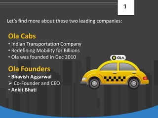 1
Let’s find more about these two leading companies:
Ola Cabs
• Indian Transportation Company
• Redefining Mobility for Billions
• Ola was founded in Dec 2010
Ola Founders
• Bhavish Aggarwal
 Co-Founder and CEO
• Ankit Bhati
 