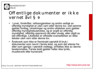 U N I V ER SI T ET ET
           I OSL O


           Of entl ige dok umenter er ik k e
           ver net åvl § 9
           •  Lover, forskrifter, rettsavgjørelser og andre vedtak av
             offentlig myndighet er uten vern etter denne lov. Det samme
             gjelder forslag, utredninger og andre uttalelser som gjelder
             offentlig myndighetsutøvelse, og er avgitt av offentlig
             myndighet, offentlig oppnevnt råd eller utvalg, eller utgitt av
             det offentlige. Likeledes er offisielle oversettelser av slike
             tekster uten vern etter denne lov.
           • Åndsverk som ikke er frembrakt særskilt til bruk i
             dokumenter som nevnt i første ledd, og som det siteres fra
             eller som gjengis i særskilt vedlegg, omfattes ikke av denne
             bestemmelse. Første ledd gjelder heller ikke lyrikk,
             musikkverk eller kunstverk.




© Ol av Tor vund - SE N T E R F OR R ET T SI N F OR MA T I K K   http://www.torvund.net
 
