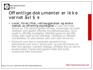 U N I V ER SI T ET ET
           I OSL O


           Of entl ige dok umenter er ik k e
           ver net åvl § 9
           • L over, for sk r ifter, r et tsavgj ør el ser og andr e
             vedtak av of entl ig myndighet er uten vern etter
             denne lov. Det samme gjelder forslag, utredninger og andre
             uttalelser som gjelder offentlig myndighetsutøvelse, og er
             avgitt av offentlig myndighet, offentlig oppnevnt råd eller
             utvalg, eller utgitt av det offentlige. Likeledes er offisielle
             oversettelser av slike tekster uten vern etter denne lov.
           • Åndsverk som ikke er frembrakt særskilt til bruk i
             dokumenter som nevnt i første ledd, og som det siteres fra
             eller som gjengis i særskilt vedlegg, omfattes ikke av denne
             bestemmelse. Første ledd gjelder heller ikke lyrikk,
             musikkverk eller kunstverk.




© Ol av Tor vund - SE N T E R F OR R ET T SI N F OR MA T I K K   http://www.torvund.net
 