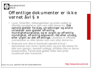 U N I V ER SI T ET ET
           I OSL O


           Of entl ige dok umenter er ik k e
           ver net åvl § 9
           • Lover, forskrifter, rettsavgjørelser og andre vedtak av
             offentlig myndighet er uten vern etter denne lov. Det
             samme gj el der for sl ag, utr edninger og andr e
             uttal el ser som gj el der of entl i g
             myndi ghetsutøvel se, og er avgi tt av of entl i g
             myndi ghet, of entl ig oppnevnt r åd el l er utval g,
             el l er utgitt av det of entl ige. Likeledes er offisielle
             oversettelser av slike tekster uten vern etter denne lov.
           • Åndsverk som ikke er frembrakt særskilt til bruk i
             dokumenter som nevnt i første ledd, og som det siteres fra
             eller som gjengis i særskilt vedlegg, omfattes ikke av denne
             bestemmelse. Første ledd gjelder heller ikke lyrikk,
             musikkverk eller kunstverk.



© Ol av Tor vund - SE N T E R F OR R ET T SI N F OR MA T I K K   http://www.torvund.net
 