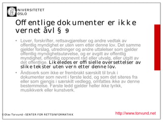U N I V ER SI T ET ET
           I OSL O


           Of entl ige dok umenter er ik k e
           ver net åvl § 9
           • Lover, forskrifter, rettsavgjørelser og andre vedtak av
             offentlig myndighet er uten vern etter denne lov. Det samme
             gjelder forslag, utredninger og andre uttalelser som gjelder
             offentlig myndighetsutøvelse, og er avgitt av offentlig
             myndighet, offentlig oppnevnt råd eller utvalg, eller utgitt av
             det offentlige. L ik el edes er of siel l e over settel ser av
             sl ik e tek ster ut en ver n etter denne l ov.
           • Åndsverk som ikke er frembrakt særskilt til bruk i
             dokumenter som nevnt i første ledd, og som det siteres fra
             eller som gjengis i særskilt vedlegg, omfattes ikke av denne
             bestemmelse. Første ledd gjelder heller ikke lyrikk,
             musikkverk eller kunstverk.




© Ol av Tor vund - SE N T E R F OR R ET T SI N F OR MA T I K K   http://www.torvund.net
 