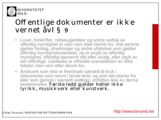 U N I V ER SI T ET ET
           I OSL O


           Of entl ige dok umenter er ik k e
           ver net åvl § 9
           • Lover, forskrifter, rettsavgjørelser og andre vedtak av
             offentlig myndighet er uten vern etter denne lov. Det samme
             gjelder forslag, utredninger og andre uttalelser som gjelder
             offentlig myndighetsutøvelse, og er avgitt av offentlig
             myndighet, offentlig oppnevnt råd eller utvalg, eller utgitt av
             det offentlige. Likeledes er offisielle oversettelser av slike
             tekster uten vern etter denne lov.
           • Åndsverk som ikke er frembrakt særskilt til bruk i
             dokumenter som nevnt i første ledd, og som det siteres fra
             eller som gjengis i særskilt vedlegg, omfattes ikke av denne
             bestemmelse. F ør ste l edd gj el der hel l er ik k e
             l yr ik k , musik k ver k el l er k unst ver k .




© Ol av Tor vund - SE N T E R F OR R ET T SI N F OR MA T I K K   http://www.torvund.net
 