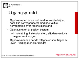 U N I V ER SI T ET ET
           I OSL O



           U tgangspunk t
           • Opphavsretten er en rent juridisk konstruksjon,
             som ikke korresponderer med noe faktisk
             herredømme over rettens gjenstand
           • Opphavsretten er positivt bestemt
               – I motsetning til eiendomsrett, slik den vanligvis
                 avgrenses i Norge
           • Opphavsmannen har de rettigheter som følger av
             loven - verken mer eller mindre



© Ol av Tor vund - SE N T E R F OR R ET T SI N F OR MA T I K K   http://www.torvund.net
 