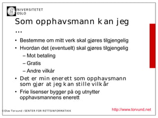 U N I V ER SI T ET ET
           I OSL O


           Som opphavsmann k an j eg
           …
           • Bestemme om mitt verk skal gjøres tilgjengelig
           • Hvordan det (eventuelt) skal gjøres tilgjengelig
              – Mot betaling
              – Gratis
              – Andre vilkår
           • Det er min ener ett som opphavsmann
             som gj ør at j eg k an stil l e vil k år
           • Frie lisenser bygger på og utnytter
             opphavsmannens enerett

© Ol av Tor vund - SE N T E R F OR R ET T SI N F OR MA T I K K   http://www.torvund.net
 