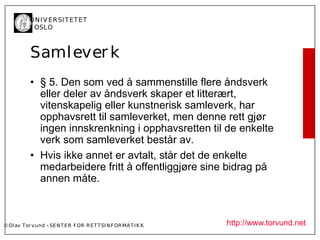 U N I V ER SI T ET ET
           I OSL O



           Saml ever k
           • § 5. Den som ved å sammenstille flere åndsverk
             eller deler av åndsverk skaper et litterært,
             vitenskapelig eller kunstnerisk samleverk, har
             opphavsrett til samleverket, men denne rett gjør
             ingen innskrenkning i opphavsretten til de enkelte
             verk som samleverket består av.
           • Hvis ikke annet er avtalt, står det de enkelte
             medarbeidere fritt å offentliggjøre sine bidrag på
             annen måte.



© Ol av Tor vund - SE N T E R F OR R ET T SI N F OR MA T I K K   http://www.torvund.net
 