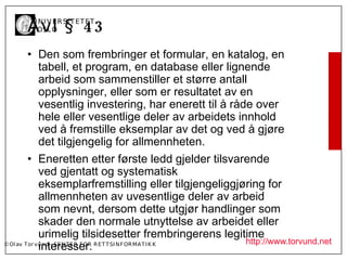 Å vl § 4 3
       U N I V ER SI T ET ET
       I OSL O


         • Den som frembringer et formular, en katalog, en
             tabell, et program, en database eller lignende
             arbeid som sammenstiller et større antall
             opplysninger, eller som er resultatet av en
             vesentlig investering, har enerett til å råde over
             hele eller vesentlige deler av arbeidets innhold
             ved å fremstille eksemplar av det og ved å gjøre
             det tilgjengelig for allmennheten.
         • Eneretten etter første ledd gjelder tilsvarende
             ved gjentatt og systematisk
             eksemplarfremstilling eller tilgjengeliggjøring for
             allmennheten av uvesentlige deler av arbeid
             som nevnt, dersom dette utgjør handlinger som
             skader den normale utnyttelse av arbeidet eller
             urimelig tilsidesetter frembringerens legitime
                                                               http://www.torvund.net
             interesser.
© Ol av Tor vund - SE N T E R F OR R ET T SI N F OR MA T I K K
 