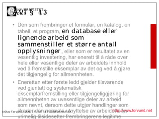 Å vl § 4 3
       U N I V ER SI T ET ET
       I OSL O


      • Den som frembringer et formular, en katalog, en
        tabell, et program, en database el l er
         l ignende ar beid som
         sammensti l l er et stør r e antal l
         oppl ysni nger , eller som er resultatet av en
             vesentlig investering, har enerett til å råde over
             hele eller vesentlige deler av arbeidets innhold
             ved å fremstille eksemplar av det og ved å gjøre
             det tilgjengelig for allmennheten.
         • Eneretten etter første ledd gjelder tilsvarende
             ved gjentatt og systematisk
             eksemplarfremstilling eller tilgjengeliggjøring for
             allmennheten av uvesentlige deler av arbeid
             som nevnt, dersom dette utgjør handlinger som
             skader den normale utnyttelse av arbeidet eller
© Ol av Tor vund - SE N T E R F OR R ET T SI N F OR MA T I K K http://www.torvund.net
             urimelig tilsidesetter frembringerens legitime
 