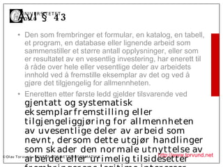 Å vl § 4 3
           U N I V ER SI T ET ET
           I OSL O


         • Den som frembringer et formular, en katalog, en tabell,
           et program, en database eller lignende arbeid som
           sammenstiller et større antall opplysninger, eller som
           er resultatet av en vesentlig investering, har enerett til
           å råde over hele eller vesentlige deler av arbeidets
           innhold ved å fremstille eksemplar av det og ved å
           gjøre det tilgjengelig for allmennheten.
         • Eneretten etter første ledd gjelder tilsvarende ved
              gj entatt og systematisk
              ek sempl ar fr emstil l ing el l er
              til gj engel iggj ør i ng for al l mennheten
              av uvesentl i ge del er av ar bei d som
              nevnt , der som dette utgj ør handl inger
              som sk ader den nor mal e utnyttel se av
                                                    http://www.torvund.net
              ar bei det el l er ur imel ig til si desetter
© Ol av Tor vund - SE N T E R F OR R ET T SI N F OR MA T I K K
 
