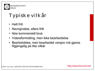 U N I V ER SI T ET ET
           I OSL O



           T ypisk e vi l k år
           •    Helt fritt
           •    Navngivelse, ellers fritt
           •    Ikke kommersiell bruk
           •    Videreformidling, men ikke bearbeidelse
           •    Bearbeidelse, men bearbeidet versjon må gjøres
                tilgjengelig på like vilkår




© Ol av Tor vund - SE N T E R F OR R ET T SI N F OR MA T I K K   http://www.torvund.net
 