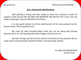 Respected Sir, Effective from 01/07/2014
Sub:- Proposal for Wall Branding
Wall painting is Cheap and best media to reach the maximum number of
people in India around 70%. NO ONE CAN ADVERTISE LIKE WE DO. This is Very Low cost
media and giving a maximum Benefit to the Clients.
It is very good medium to do the advertisement of the new products launch,
Events, Shows, Films pramotions etc.,
We cover All india Including Metro Cities too, we are doing wall painting
advertise @ Rs. 9/- PSF Excluding Muncipal Charges, Vat & Service Tax.
We don’t Charge any Rent for the walls for the period of area painted. We are
using a best and long lasting material for better and long lasting visibility.
For, ONE LEO ADVERTISING
Vivek S Tiwari
 