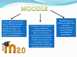 Es una aplicación web de
tipo Ambiente Educativo
Virtual, un sistema de
gestión de cursos, de
distribución libre, que
ayuda a los educadores a
crear comunidades de
aprendizaje el línea.
La primera versión salió en
2002 y empezó su
crecimiento exponencial.
Hoy va en camino a
convertirse en un estándar
de plataforma educativa
virtual, con usuarios tan
prestigiosos como la
británica Open University,
con 180.000 estudiantes
Moodle tiene un
diseño modular que
permite ir
construyendo el
curso mediante
actividades de
aprendizaje.
 