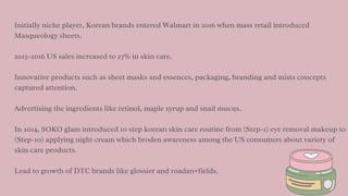 Initially niche player, Korean brands entered Walmart in 2016 when mass retail introduced
Masqueology sheets.
2015-2016 US sales increased to 27% in skin care.
Innovative products such as sheet masks and essences, packaging, branding and mists concepts
captured attention.
Advertising the ingredients like retinol, maple syrup and snail mucus.
In 2014, SOKO glam introduced 10 step korean skin care routine from (Step-1) eye removal makeup to
(Step-10) applying night cream which broden awareness among the US consumers about variety of
skin care products.
Lead to growth of DTC brands like glossier and roadan+fields.
 