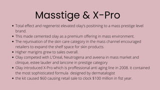 Masstige & X-Pro
Total effect and regenerist elevated olay's positining to a mass prestige level
brand.
This made cemented olay as a premium offering in mass environment.
The rejunivation of the skin care category in the mass channel encouraged
retailers to expand the shelf space for skin products.
Higher marigins grew to sales overall.
Olay competed with L'Oreal, Neutrogena and aveena in mass market and
clinique, estee lauder and lancone in prestige category
Olay introduced X-Pro which is proffessional anti aging line in 2008. it contained
the most sophisticated formula designed by dermatalogist
the kit caused $60 causing retail sale to clock $100 million in fist year.
 