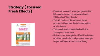 Pressure to reach younger generation
let olay to launch a separate line in
2013 called “Olay Fresh”
This kit had combination of three
products Cleanser, Moisturizer,lotion,
and a brush.
This produced connected with the
younger consumers
But was not enough to offset the losses
of other products and popular enough
to get self space and advertising
Strategy ( Focused
Fresh Effects)
 