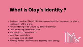 What is Olay’s Identity ?
Adding a new line of Fresh Effects even confused the consumers as what is
the identity of the brand.
New Leadership lead Olay to try different strategy
Cost leadership or reduced price
Introduction of new Products
Incentives to retailers
Increased media budget
Nothing worked to save on the declining sales of olay
 