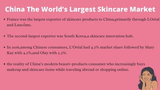 France was the largest exporter of skincare products to China,primarily through LOréal
and Lancôme.
The second-largest exporter was South Korea,a skincare innovation hub.
In 2016,among Chinese consumers, L’Oréal had 4.7% market share followed by Mary
Kay with 4.2%,and Olay with 3.3%.
the reality of China’s modern beautv-products consumer who increasingly buys
makeup and skincare items while traveling abroad or shopping online.
China The World’s Largest Skincare Market
 