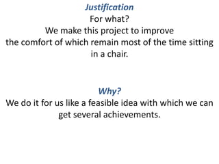 JustificationFor what?We make this project to improvethe comfort of which remain most of the time sitting in a chair. Why?We do it for us like a feasible idea with which we can get several achievements. 