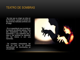 TEATRO DE SOMBRAS
• Se cree que su origen se sitúa en
la Prehistoria, cuando el hombre de
las cavernas realizaba sombras con
el fuego.
• Es un espectáculo que consiste en
la creación de efectos ópticos. Para
ello necesitamos una fuente de
iluminación y una superficie lisa y
clara y, las sombras se realizarán
con las manos o con una
marioneta.
• Se considera antecedente del
cine ya que es la primera
reproducción de movimientos en
una pantalla.
 