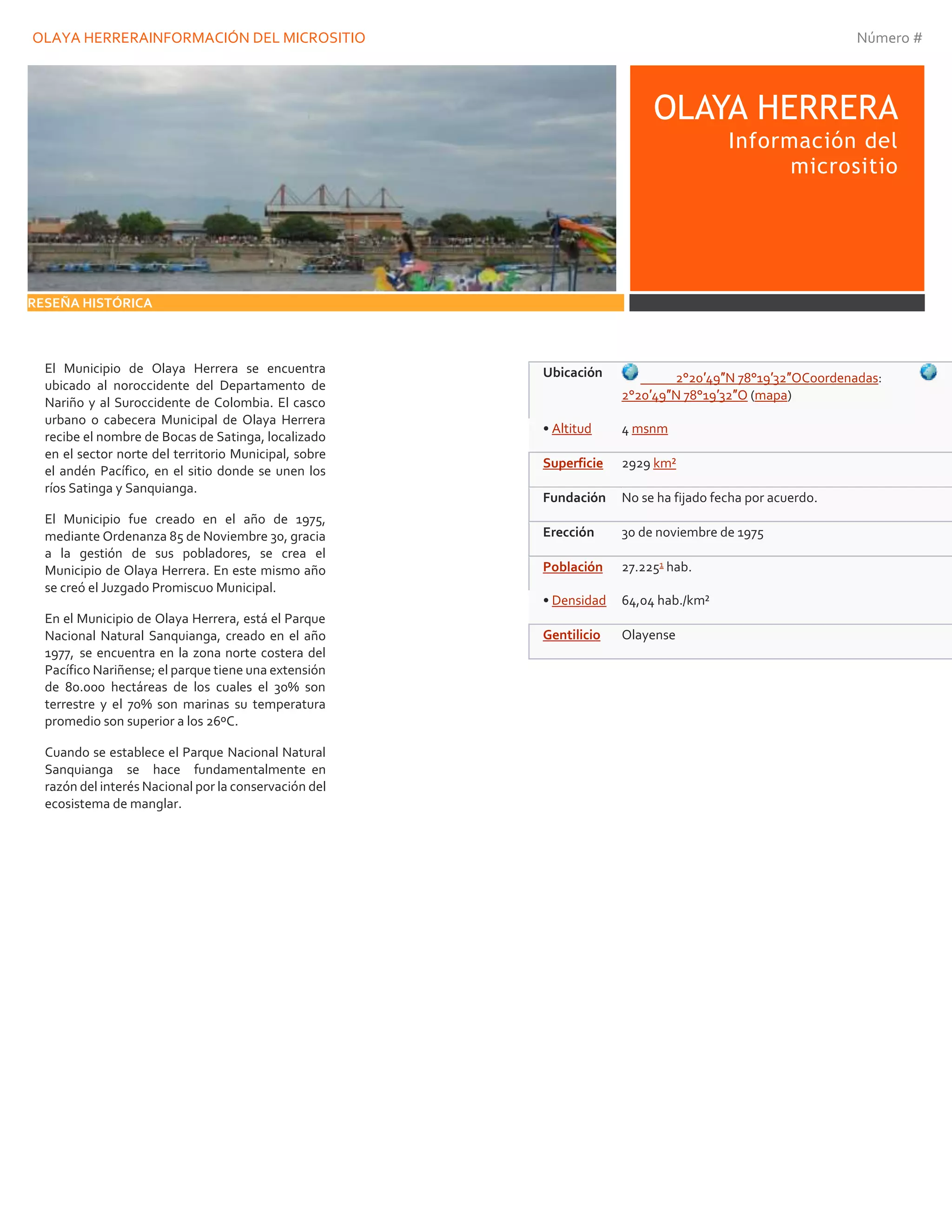 OLAYA HERRERAINFORMACIÓN DEL MICROSITIO Número #
OLAYA HERRERA
Información del
micrositio
RESEÑA HISTÓRICA
El Municipio de Olaya Herrera se encuentra
ubicado al noroccidente del Departamento de
Nariño y al Suroccidente de Colombia. El casco
urbano o cabecera Municipal de Olaya Herrera
recibe el nombre de Bocas de Satinga, localizado
en el sector norte del territorio Municipal, sobre
el andén Pacífico, en el sitio donde se unen los
ríos Satinga y Sanquianga.
El Municipio fue creado en el año de 1975,
mediante Ordenanza 85 de Noviembre 30, gracia
a la gestión de sus pobladores, se crea el
Municipio de Olaya Herrera. En este mismo año
se creó el Juzgado Promiscuo Municipal.
En el Municipio de Olaya Herrera, está el Parque
Nacional Natural Sanquianga, creado en el año
1977, se encuentra en la zona norte costera del
Pacífico Nariñense; el parque tiene una extensión
de 80.000 hectáreas de los cuales el 30% son
terrestre y el 70% son marinas su temperatura
promedio son superior a los 26ºC.
Cuando se establece el Parque Nacional Natural
Sanquianga se hace fundamentalmente en
razón del interés Nacional por la conservación del
ecosistema de manglar.
Ubicación 2°20′49″N 78°19′32″OCoordenadas:
2°20′49″N 78°19′32″O (mapa)
• Altitud 4 msnm
Superficie 2929 km²
Fundación No se ha fijado fecha por acuerdo.
Erección 30 de noviembre de 1975
Población 27.2251 hab.
• Densidad 64,04 hab./km²
Gentilicio Olayense