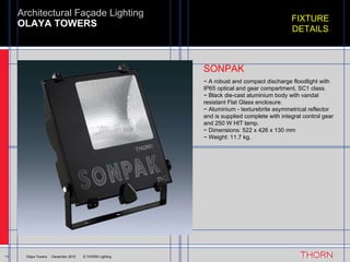OLAYA TOWERS Architectural Façade Lighting 11 Olaya Towers  ·  December 2010  © THORN Lighting FIXTURE DETAILS ~ A robust and compact discharge floodlight with IP65 optical and gear compartment, SC1 class. ~ Black die-cast aluminium body with vandal resistant Flat Glass enclosure. ~ Aluminium - texturebrite asymmetrical reflector and is supplied complete with integral control gear and 250 W HIT lamp. ~ Dimensions: 522 x 426 x 130 mm ~ Weight: 11.7 kg. SONPAK 