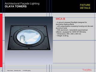 OLAYA TOWERS Architectural Façade Lighting 13 Olaya Towers  ·  December 2010  © THORN Lighting FIXTURE DETAILS ~ A ground recessed floodlight designed for decorative lihgting effects ~ with polypropylene recessing housing and die-cast aluminium body ~ With aluminium - texturebrite asymmetrical reflector, equipped for 150W HIT-DE lamp. ~ Dimensions: 300 x 300 x 300 mm ~ Weight: 8.08 kg MICA B 