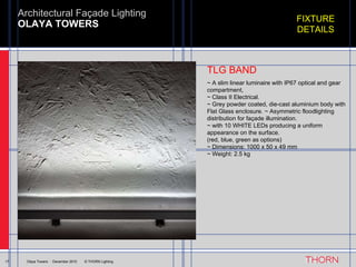 OLAYA TOWERS Architectural Façade Lighting 17 Olaya Towers  ·  December 2010  © THORN Lighting FIXTURE DETAILS ~ A slim linear luminaire with IP67 optical and gear compartment,  ~ Class II Electrical.  ~ Grey powder coated, die-cast aluminium body with Flat Glass enclosure. ~ Asymmetric floodlighting distribution for façade illumination.  ~ with 10 WHITE LEDs producing a uniform appearance on the surface. (red, blue, green as options) ~ Dimensions: 1000 x 50 x 49 mm ~ Weight: 2.5 kg TLG BAND 