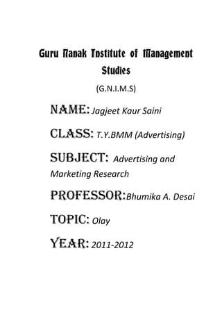 Guru Nanak Institute of Management
             Studies
            (G.N.I.M.S)

  Name: Jagjeet Kaur Saini
  Class: T.Y.BMM (Advertising)
  Subject:      Advertising and
  Marketing Research

  Professor:Bhumika A. Desai
  Topic: Olay
  Year: 2011-2012
 