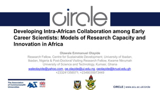 CIRCLE | www.acu.ac.uk/circle
Developing Intra-African Collaboration among Early
Career Scientists: Models of Research Capacity and
Innovation in Africa
Olawale Emmanuel Olayide
Research Fellow, Centre for Sustainable Development, University of Ibadan,
Ibadan, Nigeria & Post-Doctoral Visiting Research Fellow, Kwame Nkrumah
University of Science and Technology, Kumasi, Ghana
waleolayide@yahoo.com, oe.olayide@ui.edu.ng, oeolayide@knust.edu.gh
+233241358571; +2348035973449
 
