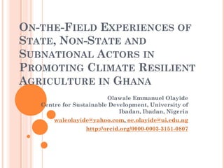 ON-THE-FIELD EXPERIENCES OF
STATE, NON-STATE AND
SUBNATIONAL ACTORS IN
PROMOTING CLIMATE RESILIENT
AGRICULTURE IN GHANA
Olawale Emmanuel Olayide
Centre for Sustainable Development, University of
Ibadan, Ibadan, Nigeria
waleolayide@yahoo.com, oe.olayide@ui.edu.ng
http://orcid.org/0000-0003-3151-0807
 