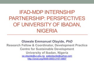IFAD-MDP INTERNSHIP
PARTNERSHIP: PERSPECTIVES
OF UNIVERSITY OF IBADAN,
NIGERIA
Olawale Emmanuel Olayide, PhD
Research Fellow & Coordinator, Development Practice
Centre for Sustainable Development
University of Ibadan, Nigeria
oe.olayide@ui.edu.ng, waleolayide@yahoo.com
http://orcid.org/0000-0003-3151-0807
 