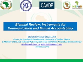 Biennial Review: Instruments for
Communication and Mutual Accountability
Olawale Emmanuel Olayide, PhD
Centre for Sustainable Development, University of Ibadan, Nigeria
& Member of the AUC Technical Network/Task Force on Malabo Declaration Biennial Review
oe.olayide@ui.edu.ng, waleolayide@yahoo.com
+2348035973449
 