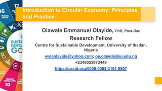 Introduction to Circular Economy: Principles
and Practice
Olawale Emmanuel Olayide, PhD, Post-Doc
Research Fellow
Centre for Sustainable Development, University of Ibadan,
Nigeria
waleolayide@yahoo.com; oe.olayide@ui.edu.ng
+2348035973449
https://orcid.org/0000-0003-3151-0807
 