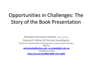 Opportunities in Challenges: The
Story of the Book Presentation
Olawale Emmanuel Olayide, PhD, Post-Doc
Research Fellow & Principal Investigator
Centre for Sustainable Development, University of Ibadan,
Nigeria
waleolayide@yahoo.com; oe.olayide@ui.edu.ng
+2348035973449
https://orcid.org/0000-0003-3151-0807
 