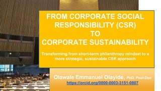 Olawale Emmanuel Olayide, PhD, Post-Doc
https://orcid.org/0000-0003-3151-0807
FROM CORPORATE SOCIAL
RESPONSIBILITY (CSR)
TO
CORPORATE SUSTAINABILITY
Transforming from short-term philanthropy mindset to a
more strategic, sustainable CSR approach
 