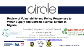 CIRCLE | www.acu.ac.uk/circle
Review of Vulnerability and Policy Responses to
Water Supply and Extreme Rainfall Events in
Nigeria
Olawale E. Olayide1,2*, Isaac K. Tetteh2
& Labode Popoola1
1University of Ibadan, Ibadan, Nigeria
2Kwame Nkrumah University of Science and Technology, Kumasi, Ghana
*Email: waleolayide@yahoo.com, oe.olayide@ui.edu.ng
 