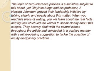 The topic of zero-tolerance policies is a sensitive subject to
talk about, yet Olayinka Alege and his professor, J.
Howard Johnston, proved their leadership initiative by
talking clearly and openly about this matter. When you
read this piece of writing, you will learn about the real facts
and figures which led the writers to speak clearly about this
subject. They bravely dealt with the central issues
throughout the article and concluded in a positive manner
with a mind-opening suggestion to tackle the question of
equity disciplinary practices.
 