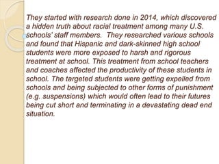 They started with research done in 2014, which discovered
a hidden truth about racial treatment among many U.S.
schools’ staff members. They researched various schools
and found that Hispanic and dark-skinned high school
students were more exposed to harsh and rigorous
treatment at school. This treatment from school teachers
and coaches affected the productivity of these students in
school. The targeted students were getting expelled from
schools and being subjected to other forms of punishment
(e.g. suspensions) which would often lead to their futures
being cut short and terminating in a devastating dead end
situation.
 