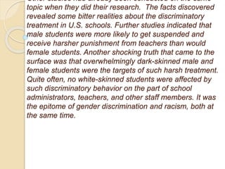 Other studies had already been conducted on the same
topic when they did their research. The facts discovered
revealed some bitter realities about the discriminatory
treatment in U.S. schools. Further studies indicated that
male students were more likely to get suspended and
receive harsher punishment from teachers than would
female students. Another shocking truth that came to the
surface was that overwhelmingly dark-skinned male and
female students were the targets of such harsh treatment.
Quite often, no white-skinned students were affected by
such discriminatory behavior on the part of school
administrators, teachers, and other staff members. It was
the epitome of gender discrimination and racism, both at
the same time.
 