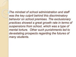 The mindset of school administration and staff
was the key culprit behind this discriminatory
behavior on school premises. The exclusionary
practices showed a great growth rate in terms of
suspensions from school, which was a type of
mental torture. Other such punishments led to
devastating prospects regarding the futures of
many students.
 