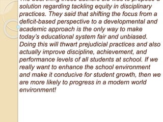 The best thing these authors did was to propose a
solution regarding tackling equity in disciplinary
practices. They said that shifting the focus from a
deficit-based perspective to a developmental and
academic approach is the only way to make
today’s educational system fair and unbiased.
Doing this will thwart prejudicial practices and also
actually improve discipline, achievement, and
performance levels of all students at school. If we
really want to enhance the school environment
and make it conducive for student growth, then we
are more likely to progress in a modern world
environment!
 