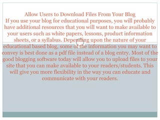 Allow Users to Download Files From Your Blog
If you use your blog for educational purposes, you will probably
have additional resources that you will want to make available to
your users such as white papers, lessons, product information
sheets, or a syllabus. Depending upon the nature of your
educational based blog, some of the information you may want to
convey is best done as a pdf file instead of a blog entry. Most of the
good blogging software today will allow you to upload files to your
site that you can make available to your readers/students. This
will give you more flexibility in the way you can educate and
communicate with your readers.
 