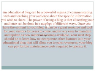 An educational blog can be a powerful means of communicating
with and teaching your audience about the specific information
you wish to share. The power of using a blog is that educating your
audience can be done in a number of different ways. Once you
have the content in your blog, it can be a great resource and tool
for your visitors for years to come, and is very easy to maintain
and update as new material becomes available. Your next step
should be to learn how to incorporate other features into your
educational blog that will allow you to earn revenue so your blog
can pay for the maintenance costs required to operate it.
Yinka Alege
 