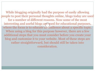 While blogging originally had the purpose of easily allowing
people to post their personal thoughts online, blogs today are used
for a number of different reasons. Now some of the most
interesting and useful blogs are used for educational purposes,
where the focus is to educate an audience about a specific topic.
When using a blog for this purpose however, there are a few
additional steps that you must consider before you create your
blog and customize it to your website. Most of these steps are
rather straightforward, but should still be taken into
consideration.
 