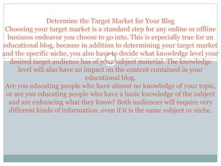 Determine the Target Market for Your Blog
Choosing your target market is a standard step for any online or offline
business endeavor you choose to go into. This is especially true for an
educational blog, because in addition to determining your target market
and the specific niche, you also have to decide what knowledge level your
desired target audience has of your subject material. The knowledge
level will also have an impact on the content contained in your
educational blog.
Are you educating people who have almost no knowledge of your topic,
or are you educating people who have a basic knowledge of the subject
and are enhancing what they know? Both audiences will require very
different kinds of information, even if it is the same subject or niche.
 
