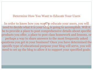 Determine How You Want to Educate Your Users
In order to know how you want to educate your users, you will
need to decide what it is your blog is going to accomplish. Will it
be to provide a place to post comprehensive details about specific
products you offer, a place to post class homework and lessons, or
perhaps a way to share answers to the most frequently asked
questions you get in your business? Once you have determined the
specific type of educational purpose your blog will serve, you will
need to set up the blog to allow it to support your specified goals.
 