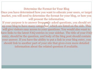 Determine the Format for Your Blog
Once you have determined how you want to educate your users, or target
market, you will need to determine the format for your blog, or how you
will present the information.
If your purpose is to answer frequently asked questions, you should set
up your blog to have many categories, which are listed on the side. This
will give visitors easy access to your questions. You would also want to
have links to the latest FAQ entries in your sidebar. The title of your FAQ
entry, should be the question, and body of the blog post should contain
your answer. If you have the ability to put a link in your blog entry, you
should link to another part of your site that gives even more detailed
information about the related question if available.
 