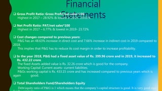 Financial
Statements Gross Profit Ratio: Gross Profit/net sales*100
Highest in 2017 – 28.92% & lowest in 2019- 20.61%
 Net Profit Ratio: PAT/net sales*100
Highest in 2017 – 6.77% & lowest in 2019- 23.72%
 Cost changes compared to previous years:
P&G has an 48.63% increase in direct cost and 7.66% increase in indirect cost in 2019 compared to
2018.
This implies that P&G has to reduce its cost margin in order to increase profitability.
 In the year 2018, P&G had a fixed asset value of Rs. 399.96 crore and in 2019, it increased to
Rs. 432.22 crore.
The fixed Assets added value is Rs. 32.26 crore which is good for the company.
Working Capital: Current assets- current liabilities.
P&Gs working capital is Rs. 433.15 crore and has increased compared to previous years which is
again good.
 Total Shareholders Fund/Shareholders Equity
Debt/equity ratio of P&G is 1 which means that the company’s capital structure is good. It is very good sign
 