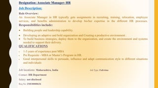 Designation: Associate Manager- HR
Job Description:
Role Overview:
An Associate Manager in HR typically gets assignments in recruiting, training, relocation, employee
services, and benefits administration to develop his/her expertise in the different HR processes.
Responsibilities include:
 Building people and leadership capability.
 Developing an adaptive and bold organization and Creating a productive environment .
 To build business strategies, deploy them to the organization, and create the environment and systems
needed to support their delivery.
QUALIFICATIONS
 1-3 years of experience post MBA
 Pre Requisite - MBA or Master’s Program in HR.
 Good interpersonal skills to persuade, influence and adapt communication style to different situations
and individuals
Job locations: Maharashtra, India Job Type: Full-time
Contact: HR Department
Salary: not disclosed
Req No: IME00000636
 