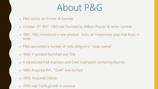 o P&G stands for Procter & Gamble
o October 31st 1837 : P&G was founded by William Procter & James Gamble
o 1880 : P&G introduced a new product , Ivory, an inexpensive soap that floats in
water
o P&G sponsored a number of radio programs- “soap operas”
o 1946: 1st product launched was Tide.
o It introduced Prell shampoo and Crest toothpaste containing fluoride
o 1985: Acquired RVI , “OLAY” was formed.
o 2005: Acquired Gillette .
o 2019: had 7.62% growth in revenue.
 